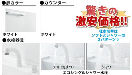 ●扉カラー／ホワイト ●洗面器／ホワイト ●水栓金具／エコシングルシャワー水栓 シャワーとソフトの２パターン