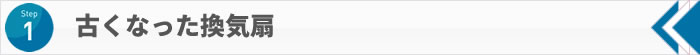 STEP1 古くなった換気扇